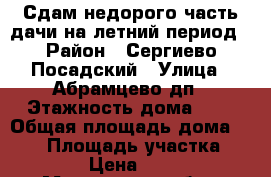 Сдам недорого часть дачи на летний период › Район ­ Сергиево-Посадский › Улица ­ Абрамцево дп › Этажность дома ­ 2 › Общая площадь дома ­ 140 › Площадь участка ­ 1 800 › Цена ­ 17 000 - Московская обл., Сергиево-Посадский р-н, Абрамцево дп Недвижимость » Дома, коттеджи, дачи аренда   